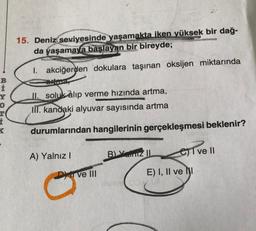 BIXO
Y
K
AFGAS
15. Deniz seviyesinde yaşamakta iken yüksek bir dağ-
da yaşamaya başlayan bir bireyde;
1. akciğerden dokulara taşınan oksijen miktarında
II. soluk alıp verme hızında artma,
III. kandaki alyuvar sayısında artma
durumlarından hangilerinin gerçekleşmesi beklenir?
A) Yalnız I
Dy ve III
B) Yaz IL
esive Il
E) I, II ve I