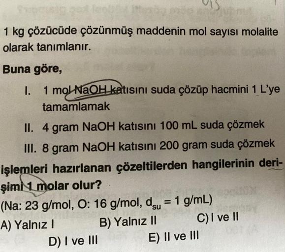 1 kg çözücüde çözünmüş maddenin mol sayısı molalite
olarak tanımlanır.
Buna göre,
I. 1 mol NaOH katısını suda çözüp hacmini 1 L'ye
tamamlamak
II. 4 gram NaOH katısını 100 mL suda çözmek
III. 8 gram NaOH katısını 200 gram suda çözmek
işlemleri hazırlanan çö