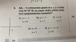 -1
9.
84
A(0, 1) noktasından geçen ve x + y = 3 doğ-
rusu ile 45° lik açı yapan doğru çiftinin denk-
lemi aşağıdakilerden hangisidir?
G
Y=2x-8
A) y = - 1
X = 0
B) y = - 1
X = 1
D) y = 0
X = 1
C) x = 0
y = 1
E) y = -x +3
y = 0
12.