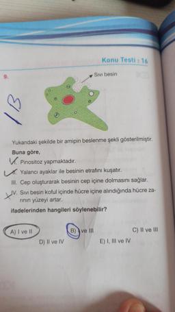 9.
Yukarıdaki şekilde bir amipin beslenme şekli gösterilmiştir.
Buna göre,
V Pinositoz yapmaktadır.
Konu Testi: 16
Yalancı ayaklar ile besinin etrafını kuşatır.
A) I ve II
Sıvı besin
III. Cep oluşturarak besinin cep içine dolmasını sağlar.
JV. Sivi besin koful içinde hücre içine alındığında hücre za-
rının yüzeyi artar.
ifadelerinden hangileri söylenebilir?
D) II ve IV
B) ve III
E) I, III ve IV
C) II ve III