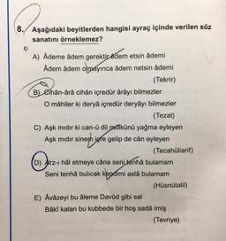 8. Aşağıdaki beyitlerden hangisi ayraç içinde verilen söz
sanatını örneklemez?
P
A) Âdeme âdem gerektir adem etsin âdemi
Âdem âdem olmayınca âdem netsin âdemi
(Tekrir)
B) Cíhân-ârâ cihân içredür ârâyı bilmezler
O mâhiler ki deryâ içredür deryâyı bilmezler
(Tezat)
C) Aşk mıdır ki can-ü dil mülkünü yağma eyleyen
Aşk mıdır sinem igre gelip de cân eyleyen
neh
(Tecahüliarif)
(D) Arz-ı hâl etmeye câna seni tenhâ bulamam
Seni tenhâ bulicak kendimi aslâ bulamam
(Hüsnütalil)
E) Âvâzeyi bu âleme Davûd gibi sal
Bâkî kalan bu kubbede bir hoş sadâ imiş
(Tevriye)