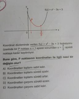 P
0 1
|3|2
f(x)=x²-3x + 3
Koordinat düzleminde verilen f(x) = x²-3x + 3 fonksiyonu
üzerinde bir P noktası x = 1 apsisli konumdan x =
-
apsisli
2
noktaya kadar kaydırılıyor.
Buna göre, P noktasının koordinatları ile ilgili nasıl bir
değişim olur?
A) Koordinatları toplamı sabit kalır.
B) Koordinatları toplamı sürekli azalır.
C) Koordinatları toplamı sürekli artar.
D) Koordinatları çarpımı sürekli azalır.
E) Koordinatları çarpımı sabit kalır.