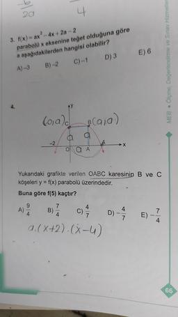 plå
3. f(x) = ax² - 4x +2a-2
parabolü x eksenine teğet olduğuna göre
a aşağıdakilerden hangisi olabilir?
A)-3
C)-1
D) 3
4.
A)
9
B)-2
(o₁a) (a₁a)
B
4
-2
70024
a A
Yukarıdaki grafikte verilen OABC karesinin B ve C
köşeleri y = f(x) parabolü üzerindedir.
Buna göre f(5) kaçtır?
B) 7/
C) 4/7/2
4
a.(x+2).(x-4)
X
E) 6
4
D)-7
E).
7
4
MEB Ölçme, Değerlendirme ve Sınav Hizmetler
66