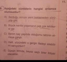 8. Aşağıdaki cümlelerin hangisi anlamca
olumsuzdur?
A) Sorduğu soruya yanıt beklemeden yürü-
yüp gitti.
AT
B) Büyük kentte yaşamanın pek çok tehlike-
si var.
C) Benim kaç yaşında olduğumu tahmin et-
meye çalıştı.
D) Halil, yüzündeki o gergin ifadeyi silebilir
mi sanıyorsun?
E) Günün birinde, beyaz saçlı birer ihtiyar
olacaklar.
11.
i
r
B