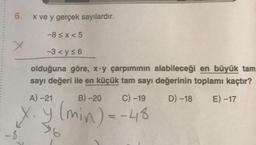 6.
x ve y gerçek sayılardır.
-8≤x<5
-3 <y≤6
olduğuna göre, x-y çarpımının alabileceği en büyük tam
sayı değeri ile en küçük tam sayı değerinin toplamı kaçtır?
A) -21
D) -18 E) -17
x.y
B)-20
C) -19
(min) = -48