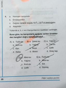 RASYONEL
25
4. a. Homojen karışımdır.
b.
Emülsiyondur.
c. Dağılan tanecik boyutu 10-6-10-9 m arasındadır.
d. Alaşımdır.
Yukarıda a, b, c ve d karışımlarının özellikleri verilmiştir.
Buna göre, bu karışımlarla aşağıda verilen örnekler-
den hangileri doğru eşleştirilmiştir2
A) a. Tuzlu-su
b. Kum-su
c. Kan
d. Kalay
Co
B) a. Şeker-su
b. Yağ-su
e. Boya
d. Bronz
D). Alkol-su
b. Yağ-su
_c. Kum-su
d. Çelik
C) a. Yağ-su
b. Tuz-su
c. Çelik
d. Kireç taşı
E) a. Tuzlu-sur
b. Alkol-su
C. Süt
d. Gümüş
Diğer sayfaya geçiniz.