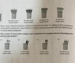 WORD
42 adet kırmızı
kurşun kalem
A)
60 adet siyah
kurşun kalem
4 adet sarı
keçeli kalem
Satıcı, kurşun kalemlerin tamamını, kalemleri birbirine karıştırmadan her pakette en fazla ve eşit sayıda
olacak şekilde paketlemiştir. Keçeli kalemlerin tamamını ise birbirine karıştırmadan her pakette eşit sayı-
da olacak şekilde paketlemiştir.
B)
45 adet mavi
keçeli kalem
Satıcı toplam 57 paket kalemi olduğuna göre aşağıdakilerden hangisi satıcının hazırladığı kalem
paketlerinden birisidir?
3 adet siyah
kurşun kalem
Migl
75 adet sarı
keçeli kalem
3 adet mavi
keçeli kalem
D)
5 adet kırmızı
kurşun kalem