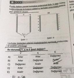 18
Özdeş iletken paralel levhalara potansiyel farkı V olan üreteg
bağlandığında levhaların yükleri q. levhalar arasındaki elektrik
alan şiddeti E oluyor.
+q
d
UZMAN
A)
B)
D)
E)
q
Şekil - Il
Şekil-I
Levhalar üretecten yükünü kaybetmeden ayrılarak aralarında-
ki uzaklık arttırılıyor.
Bu durumda V, q ve E nasıl değişir?
V
Artar
Artar
Değişmez
Artar
Azalır
q
Artar
Değişmez
Azalır
2d
Değişmez
Değişmez
1111111
E
Değişmez
Azahr
Artar
Değişmez
Değişmez
lletke
nokta
K-M
gibic