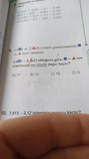8. Aşağıdaki sıra
dur?
A) 0,01 0,001 <0,1 < 0,101
B10,1 <0,01 <0,001 <0,101
C) 0.001 <0,01 <0,1 < 0,101
D) 0,101 <0,1 <0,01 < 0,001
9. 3,95 ve 3, A25 ondalik gösterimlerinde
birer rakamdır.
ve
3,95<3,25 olduğuna göre, +
alabileceği en büyük değer kaçtır?
C