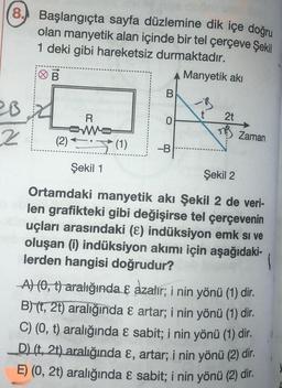 8. Başlangıçta sayfa düzlemine dik içe doğru
olan manyetik alan içinde bir tel çerçeve Şekil
1 deki gibi hareketsiz durmaktadır.
20
2
B
(2)
R
Şekil 1
B
0
A Manyetik akı
(1) -B
2t
Zaman
Şekil 2
Ortamdaki manyetik akı Şekil 2 de veri-
len grafikteki gibi değişirse tel çerçevenin
uçları arasındaki (8) indüksiyon emk si ve
oluşan (i) indüksiyon akımı için aşağıdaki-
lerden hangisi doğrudur?
A) (0, t) aralığında & azalır; i nin yönü (1) dir.
B)(t, 2t) aralığında & artar; i nin yönü (1) dir.
C) (0, t) aralığında & sabit; i nin yönü (1) dir.
D) (t, 2t) aralığında &, artar; i nin yönü (2) dir.
E) (0, 2t) aralığında & sabit; i nin yönü (2) dir.