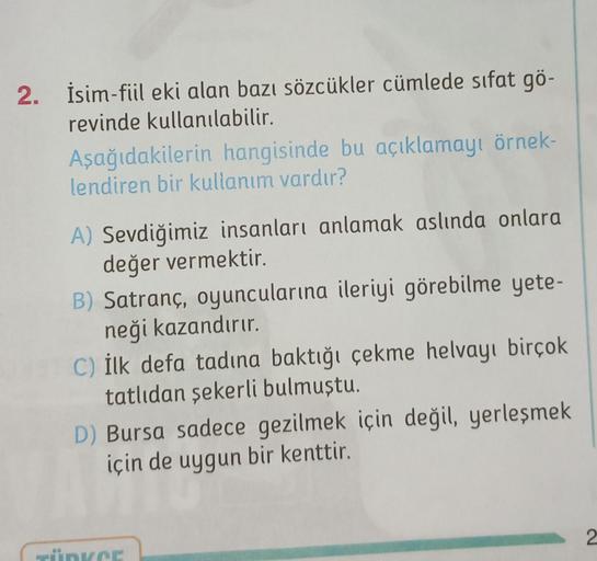 2. İsim-fiil eki alan bazı sözcükler cümlede sıfat gö-
revinde kullanılabilir.
Aşağıdakilerin hangisinde bu açıklamayı örnek-
lendiren bir kullanım vardır?
A) Sevdiğimiz insanları anlamak aslında onlara
değer vermektir.
B) Satranç, oyuncularına ileriyi gör