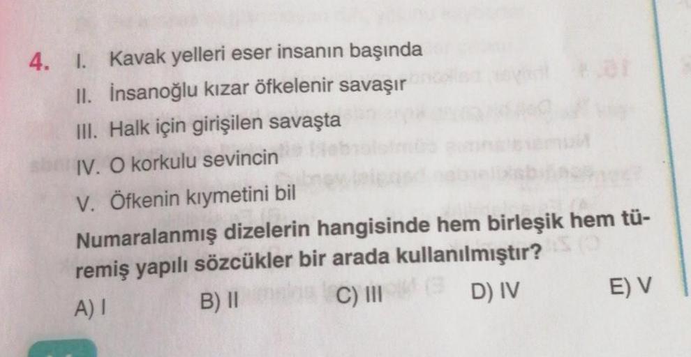 4. 1. Kavak yelleri eser insanın başında
II. İnsanoğlu kızar öfkelenir savaşır
III. Halk için girişilen savaşta
IV. O korkulu sevincin
V. Öfkenin kıymetini bil
Numaralanmış dizelerin hangisinde hem birleşik hem tü-
remiş yapılı sözcükler bir arada kullanıl