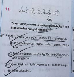 11.
1 2 3 4 5 6
CH=C-CH₂-C=C-CH-CH₂
I
CH₂
J
Yukarıda yapı formülü verilen bileşikle ilgili aşa-
ğıdakilerden hangisi yanlıştır?
4-CHA) IUPAC'a göre adi 6-metil-1,4-heptadiindir.
B) sp3 hibritleşmesi yapan karbon atomu sayısı
4'tür.
C) Tollens çözeltisi (NH3'lü AgNO3) ile beyaz bir çö-
kelti oluşturur.
D1 molü 4 mol H₂ ile doyulursa n - heptan oluşur.
E) Polimerleşebilir.