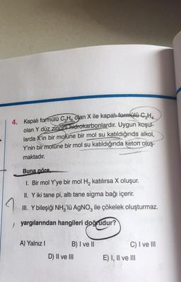 4. Kapalı formülü C3H olan X ile kapalı formülü C₂H₂
olan Y düz zinciri hidrokarbonlardır. Uygun koşul-
larda X'in bir molüne bir mol su katıldığında alkol,
Y'nin bir molüne bir mol su katıldığında keton oluş-
maktadır.
Buna göre,
1. Bir mol Y'ye bir mol H₂ katılırsa X oluşur.
II. Y iki tane pi, altı tane sigma bağı içerir.
III. Y bileşiği NH3'lü AgNO3 ile çökelek oluşturmaz.
yargılarından hangileri doğrudur?
A) Yalnız I
B) I ve II
D) II ve III
C) I ve III
E) I, II ve III