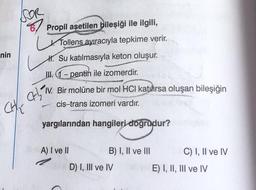 nin
FOR
CHE
Propil asetilen bileşiği ile ilgili,
Tollens ayıracıyla tepkime verir.
H. Su katılmasıyla keton oluşur.
III. 1-pentin ile izomerdir.
CH1₂ V.
-
Bir molüne bir mol HCI katılırsa oluşan bileşiğin
cis-trans izomeri vardır.
yargılarından hangileri doğrudur?
A) I ve II
B) I, II ve III
D) I, III ve IV
C) I, II ve IV
E) I, II, III ve IV