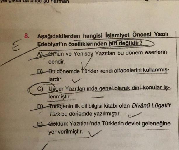 E
şu narman
8. Aşağıdakilerden hangisi İslamiyet Öncesi Yazılı
Edebiyat'ın özelliklerinden biri değildir?
A) Orhun ve Yenisey Yazıtları bu dönem eserlerin-
dendir.
B) Bu dönemde Türkler kendi alfabelerini kullanmış-
lardır.
C) Uygur Yazıtları'ında genel ol