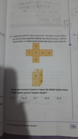 ni ven
nünü
kiler
6.3 +6,5 = 6.5 + x4
- 30+Lx
15+10
38
1
18. Aşağıdaki şekil bir küpün açınımıdır. Bu küpün kapalı haline
eş olan iki küp aşağıdaki şekilde üst üste konuluyor. Üstteki
küpün tabanı ve alttaki küpün tavanında yazan sayılar aynıdır.
3
4
A
1
4
TYT Matematik Deneme Sınavı
6
3
2
200
266
5
3
Buna göre üstteki küpteki A sayısı ile alttaki küpün tava-
nında yazan sayının toplamı kaçtır?,
A) 5
B) 6
C) 7
D) 8 E) 9
www.baska.com.tr
20. K
15
S