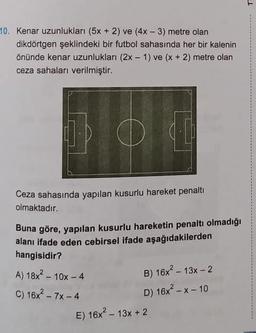 10. Kenar uzunlukları (5x + 2) ve (4x - 3) metre olan
dikdörtgen şeklindeki bir futbol sahasında her bir kalenin
önünde kenar uzunlukları (2x - 1) ve (x + 2) metre olan
ceza sahaları verilmiştir.
Ceza sahasında yapılan kusurlu hareket penalti
olmaktadır.
Buna göre, yapılan kusurlu hareketin penaltı olmadığı
alanı ifade eden cebirsel ifade aşağıdakilerden
hangisidir?
A) 18x² - 10x - 4
C) 16x² - 7x-4
B) 16x² - 13x - 2
D) 16x²-x-10
E) 16x² - 13x + 2