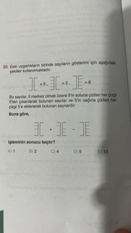 30. Eski uygarlıkların birinde sayıların gösterimi için aşağıdaki
şekiller kullanılmaktadır.
I-I-E-
= 5,
= 2,
Bu sayılar, 5 merkez olmak üzere 5'in soluna çizilen her çizgi
5'ten çıkarılarak bulunan sayılar ve 5'in sağına çizilen her
çizgi 5'e eklenerek bulunan sayılardır.
Buna göre,
=8
3.3-E
30
işleminin sonucu kaçtır?
A) 1
B) 2
C) 4
D) 5
E) 10