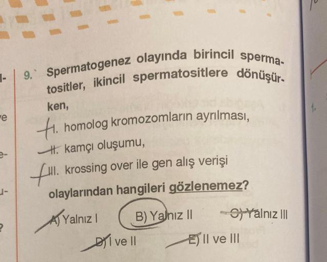 1-
e
e-
J-
2
9. Spermatogenez olayında birincil sperma-
tositler, ikincil spermatositlere dönüşür.
ken,
Hi. homolog kromozomların ayrılması,
kamçı oluşumu,
fill. krossing over ile gen alış verişi
olaylarından hangileri gözlenemez?
Yalnız I
B) Yalnız II
I v