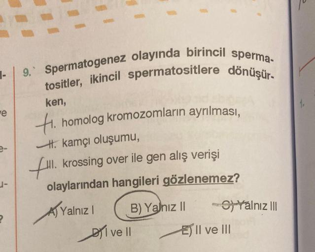 1-
e
e-
J-
2
9. Spermatogenez olayında birincil sperma-
tositler, ikincil spermatositlere dönüşür.
ken,
Hi. homolog kromozomların ayrılması,
kamçı oluşumu,
fill. krossing over ile gen alış verişi
olaylarından hangileri gözlenemez?
Yalnız I
B) Yalnız II
I v