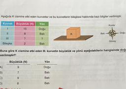 Aşağıda K cismine etki eden kuvvetler ve bu kuvvetlerin bileşkesi hakkında bazı bilgiler verilmiştir.
Kuvvet Büyüklük (N)
15
8
?
2
||
Bileşke
A)
B)
D)
Büyüklük (N)
9
Yön
Doğu
Bati
?
Bati
79 8
K
Buna göre K cismine etki eden III. kuvvetin büyüklük ve yönü aşağıdakilerin hangisinde doğ
verilmiştir?
Yön
Doğu
Batı
Bati
Batı
Bati
Kuzey
Güney
-Doğu