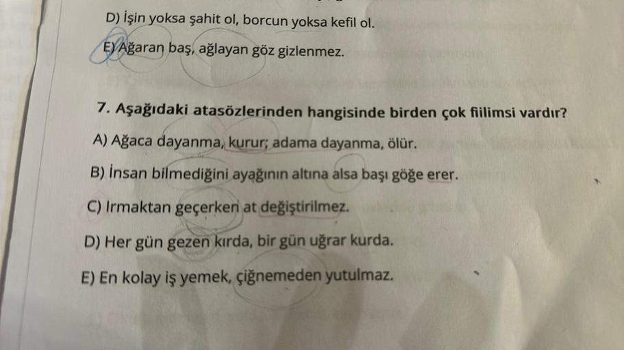 D) İşin yoksa şahit ol, borcun yoksa kefil ol.
EAğaran baş, ağlayan göz gizlenmez.
7. Aşağıdaki
atasözlerinden hangisinde birden çok fiilimsi vardır?
A) Ağaca dayanma, kurur; adama dayanma, ölür.
B) insan bilmediğini ayağının altına alsa başı göğe erer.
C)