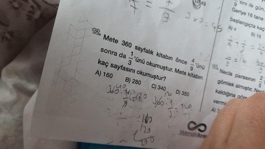 H
4/m.
12. Mete 360 sayfalık kitabın önce
2x2=95
4
1,
9
'ünü okumuştur. Mete kitabın
sonra da
kaç sayfasını okumuştur?
B) 280
A) 160
C) 340
120
D) 350
360².342180 3/60-1-120
9
'ünü
Matemats Barker
16.
31 07
9
sini ilk gün,
Geriye 16 tane
başlangıçta kaç
A)