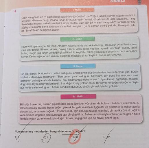 16.
1. Metin
Sizin için günün en iyi saati hangi saattir hiç düşündünüz mü? Şair tabiatlı olanlar akşam saatlerini
severler. Güneşin batışı insana tuhaf bir hüzün verir. Yemek düşkünleri de öğle saatlerini... Yaş
ilerledikçe insanlar sabah saatlerini sever