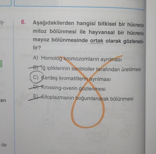 iş- 6. Aşağıdakilerden hangisi bitkisel bir hücrenin
mitoz bölünmesi ile hayvansal bir hücrenin
mayoz bölünmesinde ortak olarak gözlenebi-
lir?
an
de
A) Homolog kromozomların ayrılması
Biğ ipliklerinin sentrioller tarafından üretilmesi
C) Kardeş kromatitle