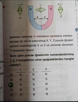 T.
2.
unde
ell
X
N
Sulden 12
A)
N
B) N
S
S
S
D)
E)
d
NZ ZSSN
Y
Buna göre pusula iğnelerinin numaralandırılmış
ündey 1, 2, 3 kutuplarının cinsi aşağıdakilerden hangisi
olabilir?
2
2
d
Şekildeki sistemde U mıknatısın çevresine merkez-
lerinden bir mil ile tutturulmuş X, Y, Z pusula iğneleri
serbest bırakıldığında X ve Z ok yönünde dönerken
Y hareketsiz kalıyor.
3
S
NSN SZW
3
N
N
6
D
S
A
