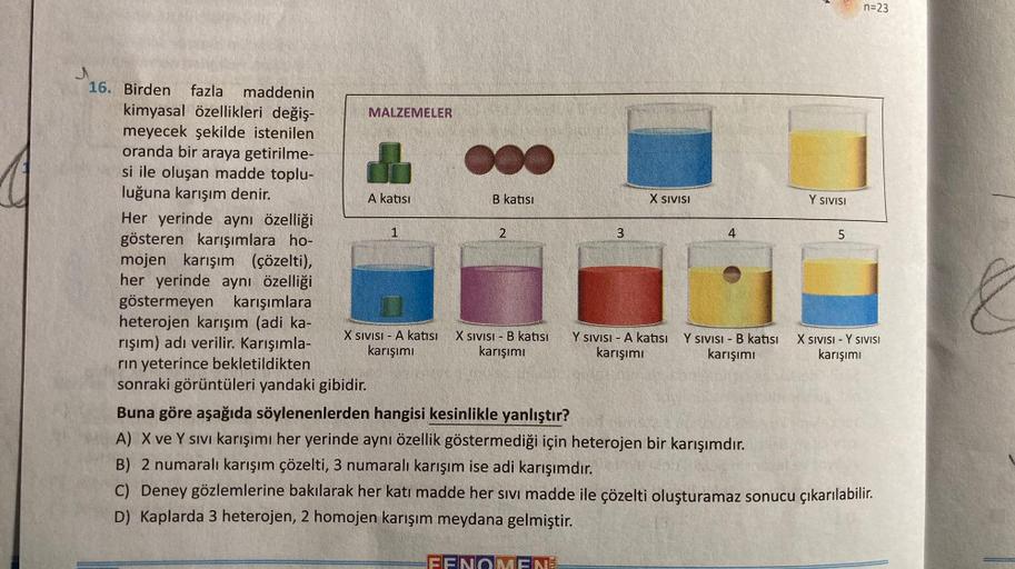 16. Birden fazla maddenin
kimyasal özellikleri değiş-
meyecek şekilde istenilen
oranda bir araya getirilme-
si ile oluşan madde toplu-
luğuna karışım denir.
MALZEMELER
A katısı
Her yerinde aynı özelliği
gösteren karışımlara ho-
mojen karışım (çözelti),
her
