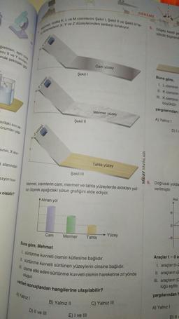 ğretmen, aynı cins
rini X ve Y Sivilan.
ında şekildeki gibi
ardaki sivi se-
Forumları yap-
sinci, X SIVI-
t alanından
ezyon kuv-
olabilir?
h
Mehmet, özdeş K, L ve M cisimlerini Şekil I, Şekil II ve Şekil Ill'te-
ki düzeneklerin X, Y ve Z düzeylerinden serbest bırakıyor.
z yüzeyi
Y yüzeyi
A) Yalnız I
x yüzeyi
Cam
Şekil 1
D) II ve III
Şekil II
Şekil III
Mehmet, cisimlerin cam, mermer ve tahta yüzeylerde aldıkları yol-
ları ölçerek aşağıdaki sütun grafiğini elde ediyor.
Alınan yol
Mermer
B) Yalnız II
Cam yüzey
Mermer yüzey
Tahta yüzey
verilen sonuçlardan hangilerine ulaşılabilir?
Tahta
Buna göre, Mehmet
1. sürtünme kuvveti cismin kütlesine bağlıdır.
II. sürtünme kuvveti sürtünen yüzeylerin cinsine bağlıdır.
III. cisme etki eden sürtünme kuvveti cismin hareketine zıt yönde
oluşur.
E) I ve III
DENEME
Yüzey
C) Yalnız III
MIRAY YAYINLARI
5. Düşey kesiti şe
silindir biçimind
Buna göre,
1. L cisminin
II. K cisminin
III. K cisminin
büyüktür.
yargılarından
A) Yalnız I
D) Iv
6. Doğrusal yolda
verilmiştir.
A) Yalnız I
0
Hız
Araçlar t=0 a
I. araçlar (t-2
II. araçların (2
III. araçların (C
lüğü eşittir.
yargılarından H
D) II