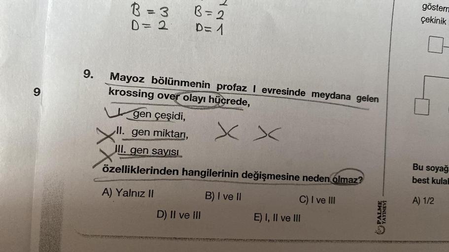 9
9.
B = 3
D = 2
B = 2
D=1
Mayoz bölünmenin profaz I evresinde meydana gelen
krossing over olayı hücrede,
xx
gen çeşidi,
II. gen miktarı,
III. gen sayısı
özelliklerinden hangilerinin değişmesine neden olmaz?
A) Yalnız II
B) I ve II
D) II ve III
C) I ve III