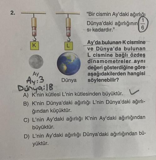2.
K
L
"Bir cismin Ay'daki ağırlığı
1
6
Dünya'daki ağırlığının
si kadardır."
Ay'da bulunan K cismine
ve Dünya'da bulunan
L cismine bağlı özdeş
dinamometreler aynı
değeri gösterdiğine göre
aşağıdakilerden hangisi
söylenebilir?
Ay
Dünya
Ay:3
Dunya: 18
A) K'n