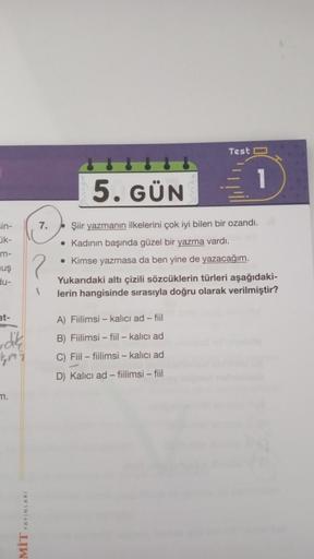 sin-
ik-
m-
uş
du-
at-
dik
kmi
m.
YAYINLARI
LIW
7.
?
5. GÜN
Test
1
Şiir yazmanın ilkelerini çok iyi bilen bir ozandı.
• Kadının başında güzel bir yazma vardı.
• Kimse yazmasa da ben yine de yazacağım.
A) Fiilimsi - kalıcı ad-fiil
B) Fiilimsi-fiil - kalıcı 