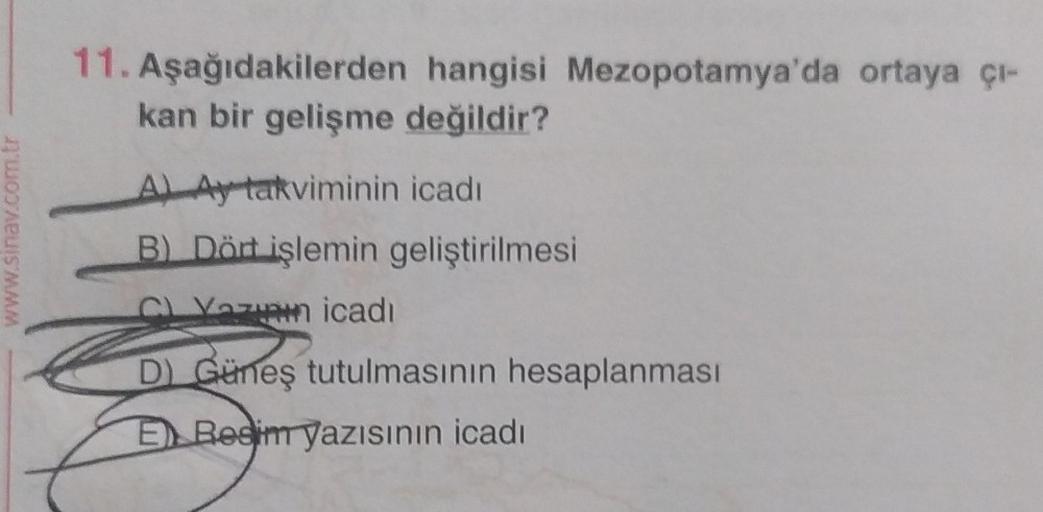 www.sinav.com.tr
11. Aşağıdakilerden hangisi Mezopotamya'da ortaya çı-
kan bir gelişme değildir?
A) Ay takviminin icadı
B) Dört işlemin geliştirilmesi
CL Yazın icadı
D) Güneş tutulmasının hesaplanması
E Resim yazısının icadı