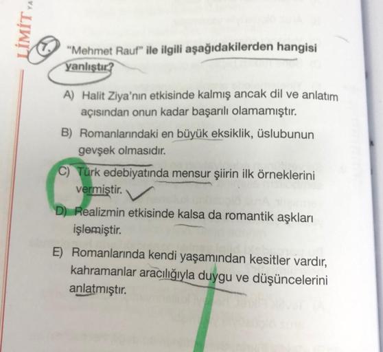 LİMİT YA
"Mehmet Rauf" ile ilgili aşağıdakilerden hangisi
yanlıştır?
A) Halit Ziya'nın etkisinde kalmış ancak dil ve anlatım
açısından onun kadar başarılı olamamıştır.
B) Romanlarındaki en büyük eksiklik, üslubunun
gevşek olmasıdır.
C) Türk edebiyatında me