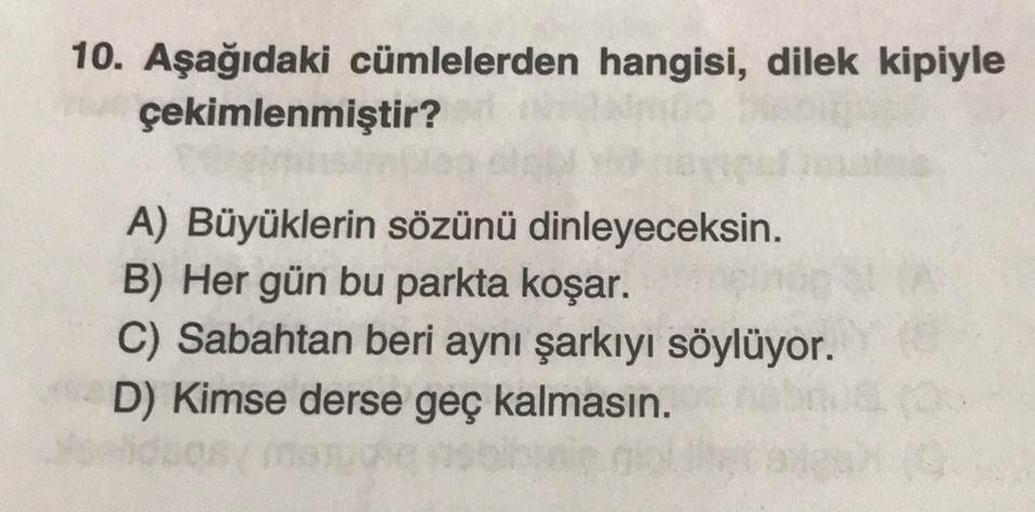 10. Aşağıdaki cümlelerden hangisi, dilek kipiyle
çekimlenmiştir?
avipul
A) Büyüklerin sözünü dinleyeceksin.
B) Her gün bu parkta koşar.
C) Sabahtan beri aynı şarkıyı söylüyor.
D) Kimse derse geç kalmasın.