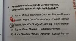 8. Aşağıdakilerin hangisinde verilen yapıtlar,
karşısındaki roman türüyle ilgili değildir?
A) Hasan Mellah, Robinson Crusoe - Macera Romani
Bintibah, Notre Dame'ın Kamburu - Realist Roman
Küçük Ağa, Küçük Ağa Ankara'da - Nehir Roman
D) Suç ve Ceza, Yalnızız - Psikolojik Roman
E) Araba Sevdası, Yaprak Dökümü - Sosyal Roman
LİMİT