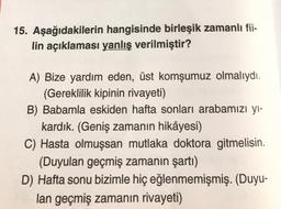 15. Aşağıdakilerin hangisinde birleşik zamanlı fii-
lin açıklaması yanlış verilmiştir?
A) Bize yardım eden, üst komşumuz olmalıydı.
(Gereklilik kipinin rivayeti)
B) Babamla eskiden hafta sonları arabamızı yı-
kardık. (Geniş zamanın hikâyesi)
C) Hasta olmuşsan mutlaka doktora gitmelisin.
(Duyulan geçmiş zamanın şartı)
D) Hafta sonu bizimle hiç eğlenmemişmiş. (Duyu-
lan geçmiş zamanın rivayeti)