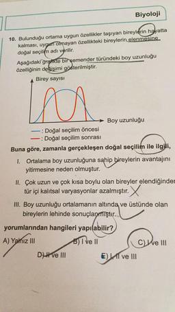 10. Bulunduğu ortama uygun özellikler taşıyan bireylerin hayatta
kalması, uygun olmayan özellikteki bireylerin elenmesine
doğal seçilim adı verilir.
Biyoloji
Aşağıdaki grafikte bir şemender türündeki boy uzunluğu
özelliğinin değişimi gösterilmiştir.
Birey sayısı
la
Boy uzunluğu
: Doğal seçilim öncesi
-: Doğal seçilim sonrası
Buna göre, zamanla gerçekleşen doğal seçilim ile ilgili,
1. Ortalama boy uzunluğuna sahip bireylerin avantajını
yitirmesine neden olmuştur.
Dve III
II. Çok uzun ve çok kısa boylu olan bireyler elendiğinder
tür içi kalıtsal varyasyonlar azalmıştır. X
III. Boy uzunluğu ortalamanın altında ve üstünde olan
bireylerin lehinde sonuçlanmıştır.
yorumlarından hangileri yapılabilir?
pilabili
A) Yalnız III
B) I ve II
E) I ve III
Ce III