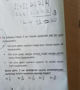 D. Üç arkadaş hilesiz 3 zar atarak aşağıdaki gibi bir oyun
oynayacaktır.
●
3! + 3 ! 26 2! 21
6+6/2.2.2.2
2.2.2.2.3
124 48 60
Üst yüze gelen sayıların hepsi aynı olursa oyunu Ali
kazanacaktır.
Üst yüze gelen sayılar ardışık doğal sayılar olursa
oyunu Bedri kazanacaktır.
Üst yüze gelen sayıların çarpımı 12 olursa oyunu
Cem kazanacaktır.
Buna göre, 3 zar atıldığında oyunu arkadaşlardan
herhangi birinin kazanma olasılığı kaçtır?
E) 2/717
A) 1/1
9
1
B) C) 1/2D) 3
5
24