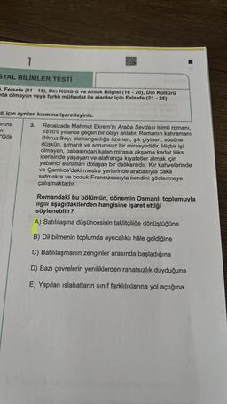 1
SYAL BİLİMLER TESTİ
, Felsefe (11-15), Din Kültürü ve Ahlak Bilgisi (16-20), Din Kültürü
da olmayan veya farklı müfredat ile alanlar için Felsefe (21-25)
sti için ayrılan kısmına işaretleyiniz.
pruna
n
"Gök
3. Recaizade Mahmut Ekrem'in Araba Sevdası isimli romanı,
1870'li yıllarda geçen bir olayı anlatır. Romanın kahramanı
Bihruz Bey; alafrangalılığa özenen, şık giyinen, süsüne
düşkün, şımarık ve sorumsuz bir mirasyedidir. Hiçbir işi
olmayan, babasından kalan mirasla akşama kadar lüks
içerisinde yaşayan ve alafranga kıyafetler almak için
yabancı esnafları dolaşan bir delikanlıdır. Kır kahvelerinde
ve Çamlıca'daki mesire yerlerinde arabasıyla caka
satmakta ve bozuk Fransızcasıyla kendini göstermeye
çalışmaktadır.
Romandaki bu bölümün, dönemin Osmanlı toplumuyla
ilgili aşağıdakilerden hangisine işaret ettiği
söylenebilir?
A) Batılılaşma düşüncesinin taklitçiliğe dönüştüğüne
B) Dil bilmenin toplumda ayrıcalıklı hâle geldiğine
C) Batılılaşmanın zenginler arasında başladığına
D) Bazı çevrelerin yeniliklerden rahatsızlık duyduğuna
E) Yapılan islahatların sınıf farklılıklarına yol açtığına