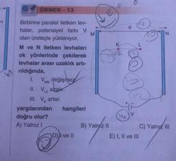 m
-60
ÖRNEK - 13
Birbirine paralel iletken lev-
halar, potansiyel farkı V
olan üreteçle yükleniyor.
M ve N iletken levhaları
ok yönlerinde çekilerek
levhalar arası uzaklık artı-
rıldığında,
1.
değişmez
II. Vk azalır.
III. V artar.
yargılarından
doğru olur?
A) Yalnız I
hangileri
D) I ve II
M
B) Yalniz II
K
E) I, II ve III
N
C) Yalnız III
