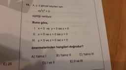 E) 25
18. x, y, z gerçel sayıları için
xy5z³ <0
eşitliği veriliyor.
Buna göre,
1. x < 0 ve y<0 ise z> 0
II. x > 0 ve z <0 ise y > 0
III.
y<0 ve z> 0 ise x > 0
önermelerinden hangileri doğrudur?
A) Yalnız I
D) I ve II
B) Yalnız II
C) Yalnız III
E) II ve III