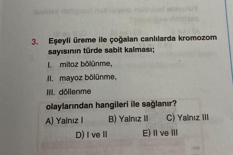 3.
Eşeyli üreme ile çoğalan canlılarda kromozom
sayısının türde sabit kalması;
1. mitoz bölünme,
II. mayoz bölünme,
III. döllenme
olaylarından hangileri ile sağlanır?
A) Yalnız I
B) Yalnız II
D) I ve II
C) Yalnız III
E) II ve III