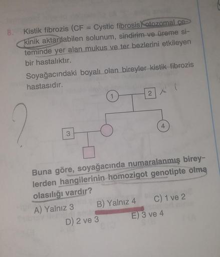 8.
Kistik fibrozis (CF = Cystic fibrosis) otozomal ce
kinik aktarabilen solunum, sindirim ve üreme si-
teminde yer alan mukus ve ter bezlerini etkileyen
bir hastalıktır.
Soyağacındaki boyalı olan bireyler kistik fibrozis
hastasıdır.
3
B) Yalnız 4
2
D) 2 ve