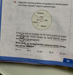 43. Aşağıdaki dairesel grafikte üç kardeşin bir tarlada payla-
rına düşen alanların dağılımı gösterilmiştir.
Ortanca
108°
72°
Küçük
180°
Büyük
Küçük ve ortanca kardeşin her biri kendi paylarına düşen
alan 6 günde, büyük kardeş ise kendi payına düşen
alanı o günde ekmektedir.
Buna göre, üç kardeş birlikte çalışırsa bütün tarlayı
kaç günde ekebilir?
A) 7,5
B) 8
C) 8,5
D) 9
E) 9,5
30
I