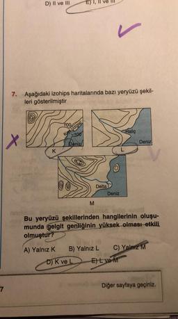 7
D) II ve III
x
7. Aşağıdaki izohips haritalarında bazı yeryüzü şekil-
leri gösterilmiştir
K
100
Kryçizgisi
-100
Deniz
M
L
Delta
Deniz
Haliç
Ill by 1 (8
B) Yalnız L
D) K ve L D E) L ve M
Deniz
Bu yeryüzü şekillerinden hangilerinin oluşu-
munda gelgit genliğinin yüksek olması etkili
olmuştur?
A) Yalnız K
C) Yalnız M
Diğer sayfaya geçiniz.